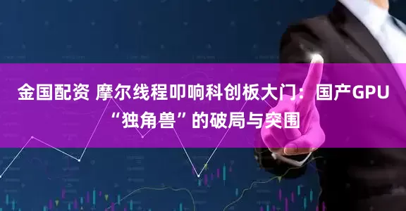金国配资 摩尔线程叩响科创板大门:国产GPU“独角兽”的破局与突围