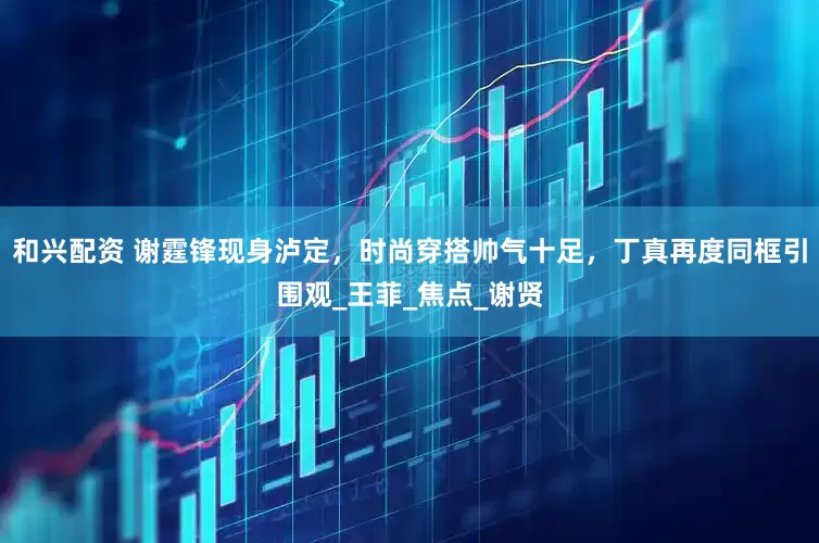 和兴配资 谢霆锋现身泸定,时尚穿搭帅气十足,丁真再度同框引围观_王菲_焦点_谢贤