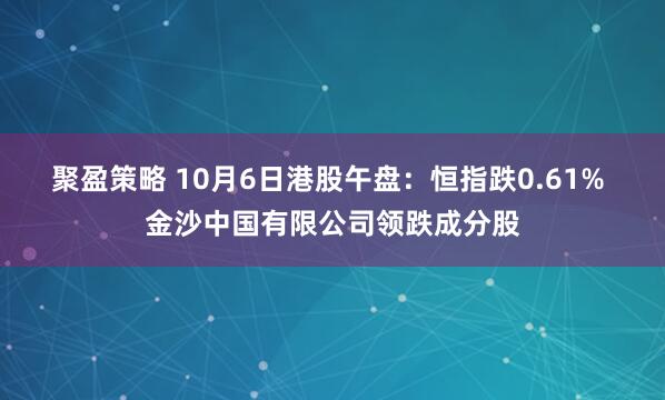 聚盈策略 10月6日港股午盘：恒指跌0.61% 金沙中国有限公司领跌成分股