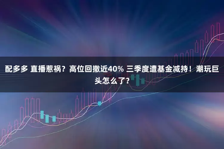 配多多 直播惹祸？高位回撤近40% 三季度遭基金减持！潮玩巨头怎么了？