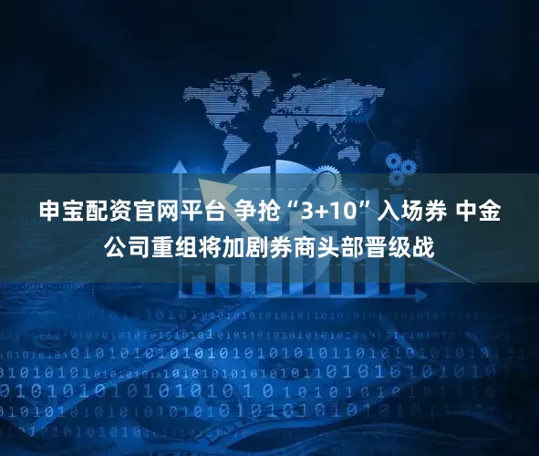 申宝配资官网平台 争抢“3+10”入场券 中金公司重组将加剧券商头部晋级战
