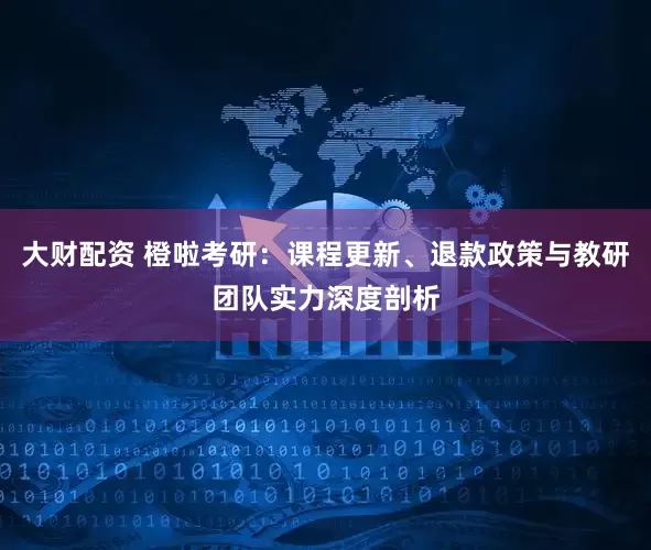 大财配资 橙啦考研：课程更新、退款政策与教研团队实力深度剖析