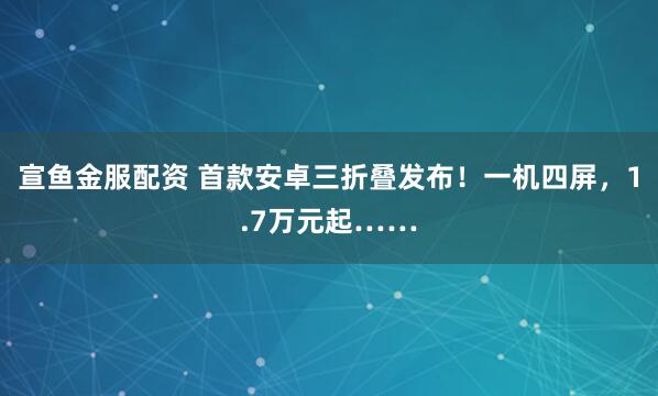 宣鱼金服配资 首款安卓三折叠发布！一机四屏，1.7万元起……