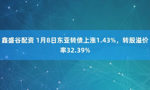 鑫盛谷配资 1月8日东亚转债上涨1.43%，转股溢价率32.39%