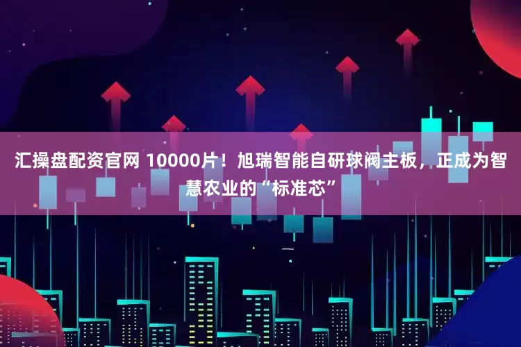 汇操盘配资官网 10000片!旭瑞智能自研球阀主板,正成为智慧农业的“标准芯”