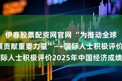 伊春股票配资网官网 “为推动全球经济复苏与发展贡献重要力量”——国际人士积极评价2025年中国经济成绩单