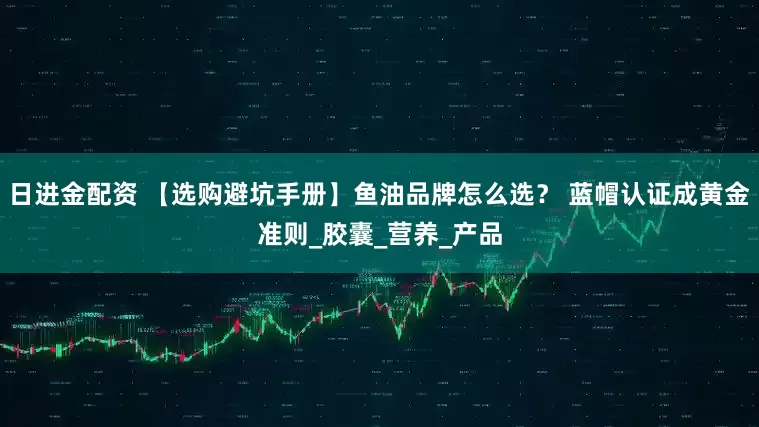 日进金配资 【选购避坑手册】鱼油品牌怎么选？ 蓝帽认证成黄金准则_胶囊_营养_产品