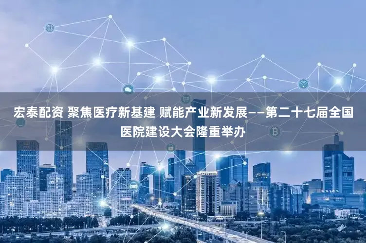 宏泰配资 聚焦医疗新基建 赋能产业新发展——第二十七届全国医院建设大会隆重举办